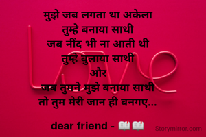 मुझे जब लगता था अकेला
तुम्हे बनाया साथी
जब नींद भी ना आती थी
तुम्हे बुलाया साथी
और
जब तुमने मुझे बनाया साथी
तो तुम मेरी जान ही बनगए...

dear friend - 📖📖