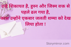 उन्हे शिकायत है, हुस्न और जिस्म वक्त से पहले ढल गया है,
काश उन्होंने एकबार जलती शम्मा को देख लिया होता !
