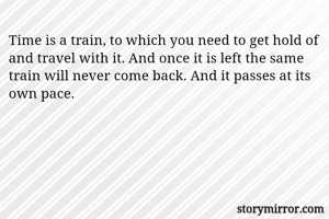 Time is a train, to which you need to get hold of and travel with it. And once it is left the same train will never come back. And it passes at its own pace. 