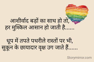 आशीर्वाद बड़ों का साथ हो तो,
हर मुश्किल आसान हो जाती है......

धूप में तपते पथरीले रास्तों पर भी,
सुकून के छायादार वृक्ष उग जाते हैं......

