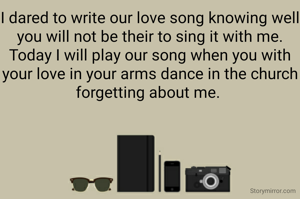 I dared to write our love song knowing well you will not be their to sing it with me.
Today I will play our song when you with your love in your arms dance in the church forgetting about me. 