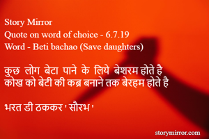 Story Mirror
Quote on word of choice - 6.7.19
Word - Beti bachao (Save daughters)

कुछ  लोग  बेटा  पाने  के  लिये  बेशरम होते है
कोख को बेटी की कब्र बनाने तक बेरहम होते है

भरत डी ठककर ' सौरभ '