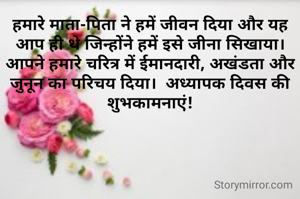 हमारे माता-पिता ने हमें जीवन दिया और यह आप ही थे जिन्होंने हमें इसे जीना सिखाया।  आपने हमारे चरित्र में ईमानदारी, अखंडता और जुनून का परिचय दिया।  अध्यापक दिवस की शुभकामनाएं!