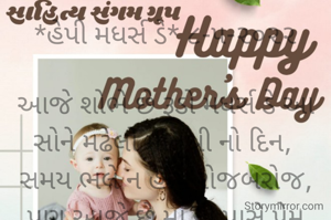 *હેપી મધર્સ ડે* ૮-૫-૨૦૨૨

આજે શોભે છે રૂડો મધર્સ ડે આ સોને મઢેલો માતૃશ્રી નો દિન, 
સમય ભલે ન હોય રોજબરોજ,
પણ આજે છે મા ની પાસે પ્રેમ વ્યક્ત કરવાનો દિન,
પૂર્વ પશ્વિમ છોડો ને મા ને દિલથી સલામી આપો ને;
કેમ છો મા?
પૂછીને બે મીઠી વાતો કરો
એટલે માતૃદિવસ...
હેપી મધર્સ ડે...
*કોપી આરક્ષિત* *©*
*ભાવના ભટ્ટ અમદાવાદ*
➖〰️➖〰️➖〰️➖〰️➖