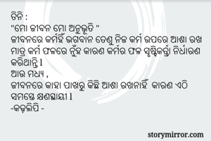 ତିନି :
"ମୋ ଜୀବନ ମୋ ଅନୁଭୂତି "
ଜୀବନରେ କର୍ମହିଁ ଭଗବାନ ତେଣୁ ନିଜ କର୍ମ ଉପରେ ଆଶା ରଖ ମାତ୍ର କର୍ମ ଫଳରେ ନୁଁହ କାରଣ କର୍ମର ଫଳ ସୃଷ୍ଟିକର୍ତ୍ତା ନିର୍ଧାରଣ କରିଥାନ୍ତି l 
ଆଉ ମଧ୍ୟ ,
ଜୀବନରେ କାହା ପାଖରୁ କିଛି ଆଶା ରଖନାହିଁ  କାରଣ ଏଠି ସମସ୍ତେ କ୍ଷଣସ୍ଥାୟୀ l 
-କଢ଼ଲିପି -