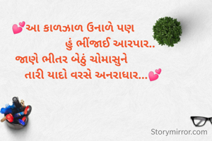💕આ કાળઝાળ ઉનાળે પણ
                      હું ભીંજાઈ આરપાર..
જાણે ભીતર બેઠું ચોમાસુને 
            તારી યાદો વરસે અનરાધાર...💕

