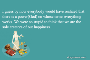 I guess by now everybody would have realized that there is a power(God) on whose terms everything works. We were so stupid to think that we are the sole creators of our happiness.