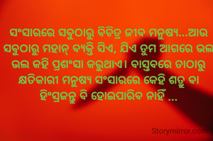 ସଂସାରରେ ସବୁଠାରୁ ବିଚିତ୍ର ଜୀବ ମନୁଷ୍ୟ...ଆଉ ସବୁଠାରୁ ମହାନ୍ ବ୍ୟକ୍ତି ସିଏ, ଯିଏ ତୁମ ଆଗରେ ଭଲ ଭଲ କହି ପ୍ରଶଂସା କରୁଥାଏ। ବାସ୍ତବରେ ତାଠାରୁ କ୍ଷତିକାରୀ ମନୁଷ୍ୟ ସଂସାରରେ କେହି ଶତ୍ରୁ ବା ହିଂସ୍ରଜନ୍ତୁ ବି ହୋଇପାରିବ ନାହିଁ ...