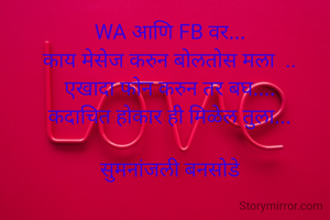 

WA आणि FB वर...
काय मेसेज करुन बोलतोस मला  ..
एखादा फोन करुन तर बघ....
कदाचित होकार ही मिळेल तुला...

सुमनांजली बनसोडे