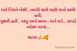 મારે નિરાંતે બેસી , તમારી સાથે ઘણી વાતો કરવી હતી,
પુછવી હતી , પરંતુ તમને સમય , અને મને... શબ્દો ઓછાં પડયાં...

શાયર ✍️🥰