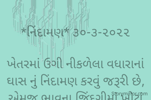 
*નિંદામણ* ૩૦-૩-૨૦૨૨

ખેતરમાં ઉગી નીકળેલા વધારાનાં ઘાસ નું નિંદામણ કરવું જરૂરી છે,
એમજ ભાવના જિંદગીમાં ખોટાં વિચારો અને ખોટી સોબત નું નિંદામણ એટલું જ જરૂરી છે...
*કોપી આરક્ષિત* *©*
*ભાવના ભટ્ટ અમદાવાદ*
➖〰️➖〰️➖〰️➖〰️➖