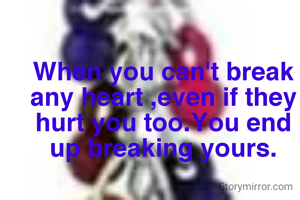 When you can't break any heart ,even if they hurt you too.You end up breaking yours.