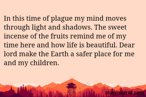 In this time of plague my mind moves through light and shadows. The sweet incense of the fruits remind me of my time here and how life is beautiful. Dear lord make the Earth a safer place for me and my children.