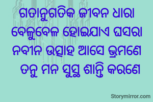 ଗତାନୁଗତିକ ଜୀବନ ଧାରା
ବେଳୁବେଳ ହୋଇଯାଏ ଘସରା
ନବୀନ ଉତ୍ସାହ ଆସେ ଭ୍ରମଣେ
   ତନୁ ମନ ସୁସ୍ଥ ଶାନ୍ତି କରଣେ 