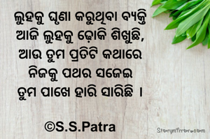 ଲୁହକୁ ଘୃଣା କରୁଥିବା ବ୍ୟକ୍ତି
ଆଜି ଲୁହକୁ ଢ଼ୋକି ଶିଖୁଛି,
ଆଉ ତୁମ ପ୍ରତିଟି କଥାରେ
ନିଜକୁ ପଥର ସଜେଇ
ତୁମ ପାଖେ ହାରି ସାରିଛି ।

©S.S.Patra