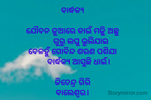 ବାର୍ଦ୍ଧକ୍ୟ

ଯୌବନ ଜୁଆରେ କାଇଁ ମଜ୍ଜି ଅଛୁ
        ଗୁରୁ ଲଘୁ ଭୁଲିଯାଇ
ବେଳହୁଁ ଗୋବିନ୍ଦ ଶରଣ ପଶିଯା
      ବାର୍ଦ୍ଧକ୍ୟ ଆସୁଛି ଧାଇଁ।

ଜିତେନ୍ଦ୍ର ଗିରି
ବାଲେଶ୍ଵର।