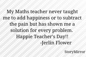 My Maths teacher never taught me to add happiness or to subtract the pain but has shown me a solution for every problem. 
Happie Teacher's Day!!
                      -Jerlin Flower
