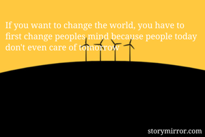 If you want to change the world, you have to first change peoples mind because people today don't even care of tomorrow 