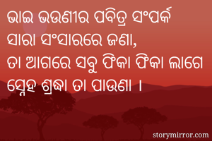 ଭାଇ ଭଉଣୀର ପବିତ୍ର ସଂପର୍କ
ସାରା ସଂସାରରେ ଜଣା,
ତା ଆଗରେ ସବୁ ଫିକା ଫିକା ଲାଗେ
ସ୍ନେହ ଶ୍ରଦ୍ଧା ତା ପାଉଣା ।
