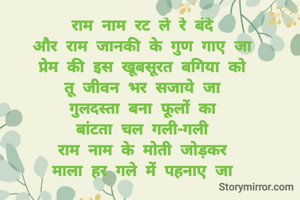 राम नाम रट ले रे बंदे 
और राम जानकी के गुण गाए जा 
प्रेम की इस खूबसूरत बगिया को 
तू जीवन भर सजाये जा 
गुलदस्ता बना फूलों का 
बांटता चल गली-गली 
राम नाम के मोती जोड़कर 
माला हर गले में पहनाए जा 