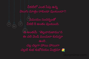 చీకటిలో ఎంత సేపు ఉన్న 
వెలుగు మాత్రం రాకుండా వుంటుందా?!

సమయం సందర్భంతో 
చీకటి కి అంతం వుంటుంది.

ఆ అంతమే  "తెల్లవారుజాము"న
ఈ చలి వెండి మంచులా కురుస్తూ
ఉంది .
చల్ల చల్లగా హాయి హాయిగా
చల్లటి శుభ శుభోదయం మిత్రమా 💐
