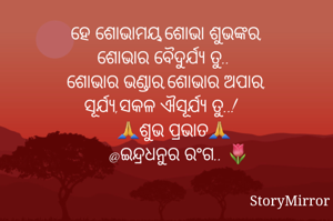 ହେ ଶୋଭାମୟ,ଶୋଭା ଶୁଭଙ୍କର,
ଶୋଭାର ବୈଦୁର୍ଯ୍ୟ ତୁ..
ଶୋଭାର ଭଣ୍ଡାର,ଶୋଭାର ଅପାର,
ସୂର୍ଯ୍ୟ,ସକଳ ଐସୂର୍ଯ୍ୟ ତୁ..!
        🙏ଶୁଭ ପ୍ରଭାତ🙏
     @ଇନ୍ଦ୍ରଧନୁର ରଂଗ.. 🌷




