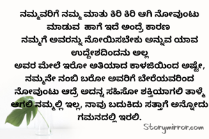 ನಮ್ಮವರಿಗೆ ನಮ್ಮ ಮಾತು ಕಿರಿ ಕಿರಿ ಆಗಿ ನೋವುಂಟು ಮಾಡುವ  ಹಾಗೆ ಇದೆ ಅಂದ್ರೆ ಕಾರಣ 
ನಮ್ಮಗೆ ಅವರನ್ನು ನೋಯಿಸಬೇಕು ಅನ್ನುವ ಯಾವ ಉದ್ದೇಶದಿಂದನು ಅಲ್ಲ
ಅವರ ಮೇಲೆ ಇರೋ ಅತಿಯಾದ ಕಾಳಜಿಯಿಂದ ಅಷ್ಟೇ, ನಮ್ಮನೇ ನಂಬಿ ಬರೋ ಅವರಿಗೆ ಬೇರೆಯವರಿಂದ ನೋವುಂಟು ಆದ್ರೆ ಅದನ್ನ ಸಹಿಸೋ ಶಕ್ತಿಯಾಗಲಿ ತಾಳ್ಮೆ ಆಗಲಿ ನಮ್ಮಲ್ಲಿ ಇಲ್ಲ, ನಾವು ಬದುಕಿದು ಸತ್ತಾಗೆ ಅನ್ನೋದು ಗಮನದಲ್ಲಿ ಇರಲಿ.