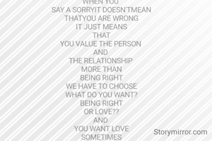 WHEN YOU 
SAY A SORRYIT DOESN'TMEAN
THATYOU ARE WRONG
IT JUST MEANS
THAT
YOU VALUE THE PERSON 
AND 
THE RELATIONSHIP 
MORE THAN
BEING RIGHT
WE HAVE TO CHOOSE
WHAT DO YOU WANT?
BEING RIGHT
OR LOVE??
AND 
YOU WANT LOVE
SOMETIMES
YOU HAVE TO SAY 
SORRY
EVEN IF 
YOU ARE RIGHT

: UNKNOWN 
