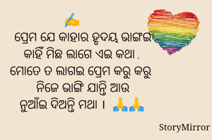 
✍️
      ପ୍ରେମ ଯେ କାହାର ହୃଦୟ ଭାଙ୍ଗଇ
      କାହିଁ ମିଛ ଲାଗେ ଏଇ କଥା ,
      ମୋତେ ତ ଲାଗଇ ପ୍ରେମ କରୁ କରୁ 
      ନିଜେ ଭାଙ୍ଗି ଯାନ୍ତି ଆଉ
      ନୁଆଁଇ ଦିଅନ୍ତି ମଥା ।  🙏🙏

