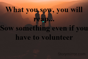 What you sow, you will reap...
Sow something even if you have to volunteer