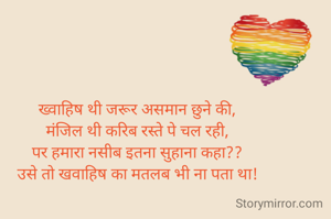 ख्वाहिष थी जरूर असमान छुने की,
मंजिल थी करिब रस्ते पे चल रही,
पर हमारा नसीब इतना सुहाना कहा??
उसे तो खवाहिष का मतलब भी ना पता था!