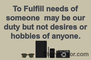 To Fulfill needs of  someone  may be our duty but not desires or hobbies of anyone.