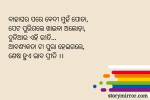 ବାହାଘର ପରେ ବେଦୀ ମୁହଁ ପୋଡା,
ପେଟ ପୁରିଗଲେ ଖାଇବା ଅଲୋଡ଼ା,
ଦୁନିଆର ଏହି ରୀତି...
ଆବଶ୍ୟକତା ଟା ପୁରା ହେଇଗଲେ,
ଶେଷ ହୁଏ ଭାବ ପ୍ରୀତି ।। 