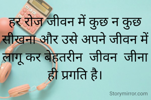 हर रोज जीवन में कुछ न कुछ सीखना और उसे अपने जीवन में लागू कर बेहतरीन  जीवन  जीना ही प्रगति है।