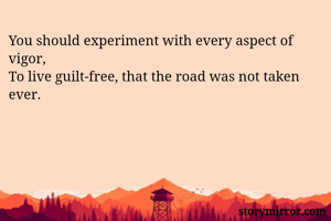 You should experiment with every aspect of vigor,
To live guilt-free, that the road was not taken ever.