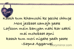 Kaash tum khamoshi ke peeche chhupe
Mere jazbaat samajh paate
Lafzoon mein banyan nahi kar sakti mai mohobaat apni
kaash tum meri nigahe padh paate
-Sapna Aggarwal