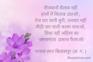 नौजवानों सैलाब नहीं 
हाथों में किताब उठाओ , 
तेज धार वाली छुरी, तलवार नहीं 
मीठी धार वाली कलम चलाओ, 
 हिंसा नहीं अहिंसा का
 जगमगाता  प्रकाश फैलाओ|

भावना लाल बिलासपुर (छ. ग. ) 