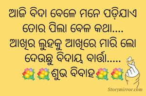 ଆଜି ବିଦା ବେଳେ ମନେ ପଡ଼ିଯାଏ
ତୋର ପିଲା ବେଳ କଥା....
ଆଖିର ଲୁହକୁ ଆଖିରେ ମାରି ଲୋ
ଦେଉଛୁ ବିଦାୟ ବାର୍ତ୍ତା.....
💐💐ଶୁଭ ବିବାହ💐💐


