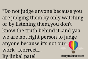 "Do not judge anyone because you are judging them by only watching or by listening them,you don't know the truth behind it..and yaa we are not right person to judge anyone because it's not our work"...correct....
By jinkal patel