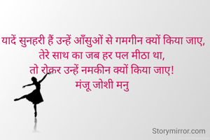 यादें सुनहरी हैं उन्हें आँसुओं से गमगीन क्यों किया जाए,
तेरे साथ का जब हर पल मीठा था, 
तो रोकर उन्हें नमकीन क्यों किया जाए! 
मंजू जोशी मनु

