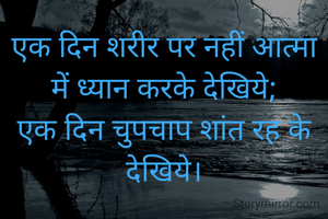 एक दिन शरीर पर नहीं आत्मा में ध्यान करके देखिये;
एक दिन चुपचाप शांत रह के देखिये।