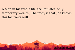 A Man in his whole life Accumulates  only temporary Wealth , The irony is that , he knows this fact very well.