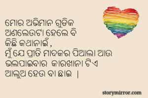 ମୋର ଅଭିମାନ ଗୁଡିକ
ଅଣଲେଉଟା ହେଲେ ବି
କିଛି କଥାନାଇଁ ,
ମୁଁ ଯେ ପ୍ରୀତି ମାଦକର ପିଆଲା ଆଉ
ଭଲପାଇବାର  କାରଖାନା ଟିଏ
ଆଲୁଅ ହେଉ ବା ଛାଇ  |

