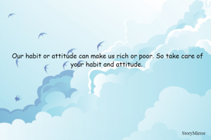Our habit or attitude can make us rich or poor. So take care of your habit and attitude. 