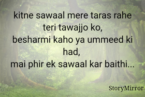 kitne sawaal mere taras rahe teri tawajjo ko,
besharmi kaho ya ummeed ki had, 
mai phir ek sawaal kar baithi...