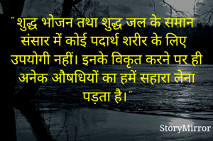 " शुद्ध भोजन तथा शुद्ध जल के समान संसार में कोई पदार्थ शरीर के लिए उपयोगी नहीं। इनके विकृत करने पर ही अनेक औषधियों का हमें सहारा लेना पड़ता है।"
