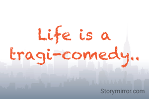 Life is a tragi-comedy..