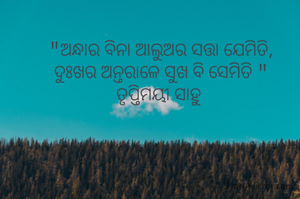 "ଅନ୍ଧାର ବିନା ଆଲୁଅର ସତ୍ତା ଯେମିତି,
ଦୁଃଖର ଅନ୍ତରାଳେ ସୁଖ ବି ସେମିତି "
ତୃପ୍ତିମୟୀ ସାହୁ 
