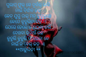 ଗୁଲାପ୍ ଫୁଲ୍ କେ ଦୂର୍ବଲ୍ ଭାବି
ନାଇଁ ବିର୍ଝାବ ଜହ
କେନ୍ ଯୁଗୁ ତାର୍ ମନ୍ କୁହୁଲୁଛେ
କେତେ କୁହୁଲିବା କହ ା
ଯେଭେ ହେଲେ ତ ଉଠବା ଜଲି
ଦେଖବା ଦୂନିଆଁ ରହ
କୁହୁଲି କୁହୁଲି ଦାଁ'ଧରବା କେ
ନାଇଁ ନ ବେଲ୍ ଜହ ାା
**ଆହ୍ଲାଦିନୀ **