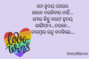 ତୋ ହୃଦୟ ପଥରର
କେବେ ତରଳିବାର ନାହିଁ...
ମୋର କିନ୍ତୁ ବରଫ ହୃଦୟ
ଭାଙ୍ଗିଯାଏ...ତରଳେ...
 ବାରମ୍ବାର ଋତୁ ବଦଳିଲେ....